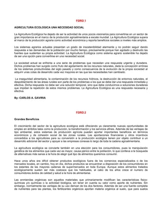 FORO 1

AGRICULTURA ECOLOGICA UNA NECESIDAD SOCIAL

La Agricultura Ecológica ha dejado de ser la actividad de unos pocos visionarios para convertirse en un sector de
gran importancia en el marco de la producción agroalimentaria a escala mundial. La Agricultura Ecológica supera
el marco de la producción agraria como actividad económica y reporta beneficios sociales a niveles más amplios.

Los sistemas agrarios actuales presentan un grado de insostenibilidad alarmante y no podrán seguir dando
respuesta a las demandas de la población por mucho tiempo, precisamente porque han agotado y destruido las
fuentes que sustentan su propia actividad. La Agricultura Ecológica como sistema agrario sostenible ha dejado
de ser una opción para convertirse en una necesidad social.

La sociedad actual se enfrenta a una serie de problemas que necesitan una respuesta urgente y duradera.
Dichos problemas han surgido como fruto del agotamiento de los recursos naturales, dada la concepción errónea
de los sistemas productivistas del siglo pasado y como consecuencia de la evolución de la propia sociedad al
adquirir unas cotas de desarrollo cada vez mayores en las que las necesidades han cambiado.

La inseguridad alimentaria, la contaminación de los recursos hídricos, la destrucción de entornos naturales, el
despoblamiento de las áreas rurales son parte de los problemas a los que se debe dar una respuesta inmediata y
efectiva. Dicha respuesta no debe ser una solución temporal, sino que debe conducirnos a soluciones duraderas
que impidan la repetición de estos mismos problemas. La Agricultura Ecológica es una respuesta necesaria y
efectiva.

By: CARLOS A. GAVIRIA




                                                    FORO 2

Grandes Beneficios

El crecimiento del sector de la agricultura ecológica está ofreciendo ya claramente nuevas oportunidades de
empleo en ámbitos tales como la producción, la transformación y los servicios afines. Además de las ventajas de
tipo ambiental, estos sistemas de producción agrícola pueden aportar importantes beneficios en términos
económicos y de cohesión social de las zonas rurales. Las aportaciones financieras y otros incentivos
concedidos a los agricultores para su conversión a la producción ecológica tienen por objeto contribuir a un
desarrollo adicional del sector y apoyar a las empresas conexas lo largo de toda la cadena agroalimentaria.

La agricultura ecológica se convierte también en una elección para los consumidores, pues la manipulación
genética de los alimentos que cada vez es mayor, causa pánico entre la población, lo que conlleva a la búsqueda
de alternativas más sanas a la hora de elegir qué tipo de alimentos queremos consumir.

Hace unos años era difícil obtener productos ecológicos fuera de los comercios especializados o de los
mercados locales, en cambio, hoy en día, dichos productos se encuentran a disposición de los consumidores en
los estantes de las mayores cadenas de supermercados en toda Europa. Aunque estos alimentos tratados
ecológicamente suelen ser más costosos que los habituales, al cabo de los años crece el numero de
consumidores ávidos de calidad y salud a la hora de alimentarse.

Las enmiendas orgánicas son aquellos materiales que primariamente modifican las características fisico-
químicas y/o químicas o la actividad biológica, sin tener en cuenta su valor como aporte de nutrientes. Sin
embargo, normalmente las ventajas de su uso derivan de los dos factores. Además de ser una fuente completa
de nutrientes para las plantas, los fertilizantes orgánicos aportan materia orgánica al suelo, que para suelos
 