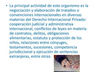• La principal actividad de este organismo es la
negociación y elaboración de tratados o
convenciones internacionales en diversas
materias del Derecho Internacional Privado:
cooperación judicial y administrativa
internacional, conflictos de leyes en materia
de contratos, delitos, obligaciones
alimentarias, estatuto y protección de los
niños, relaciones entre cónyuges,
testamentos, sucesiones, competencia
jurisdiccional y ejecución de sentencias
extranjeras, entre otras.

 