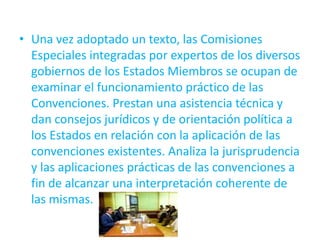 • Una vez adoptado un texto, las Comisiones
Especiales integradas por expertos de los diversos
gobiernos de los Estados Miembros se ocupan de
examinar el funcionamiento práctico de las
Convenciones. Prestan una asistencia técnica y
dan consejos jurídicos y de orientación política a
los Estados en relación con la aplicación de las
convenciones existentes. Analiza la jurisprudencia
y las aplicaciones prácticas de las convenciones a
fin de alcanzar una interpretación coherente de
las mismas.

 