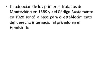 • La adopción de los primeros Tratados de
Montevideo en 1889 y del Código Bustamante
en 1928 sentó la base para el establecimiento
del derecho internacional privado en el
Hemisferio.

 