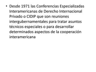 • Desde 1971 las Conferencias Especializadas
Interamericanas de Derecho Internacional
Privado o CIDIP que son reuniones
intergubernamentales para tratar asuntos
técnicos especiales o para desarrollar
determinados aspectos de la cooperación
interamericana

 