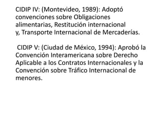 CIDIP IV: (Montevideo, 1989): Adoptó
convenciones sobre Obligaciones
alimentarias, Restitución internacional
y, Transporte Internacional de Mercaderías.
CIDIP V: (Ciudad de México, 1994): Aprobó la
Convención Interamericana sobre Derecho
Aplicable a los Contratos Internacionales y la
Convención sobre Tráfico Internacional de
menores.

 