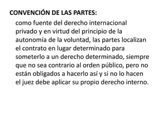 CONVENCIÓN DE LAS PARTES:
como fuente del derecho internacional
privado y en virtud del principio de la
autonomía de la voluntad, las partes localizan
el contrato en lugar determinado para
someterlo a un derecho determinado, siempre
que no sea contrario al orden público, pero no
están obligados a hacerlo así y si no lo hacen
el juez debe aplicar su propio derecho interno.

 