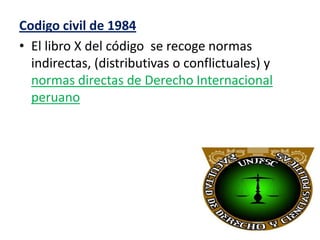 Codigo civil de 1984
• El libro X del código se recoge normas
indirectas, (distributivas o conflictuales) y
normas directas de Derecho Internacional
peruano

 