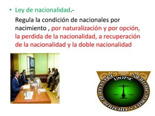 • Ley de nacionalidad.Regula la condición de nacionales por
nacimiento , por naturalización y por opción,
la perdida de la nacionalidad, a recuperación
de la nacionalidad y la doble nacionalidad

 
