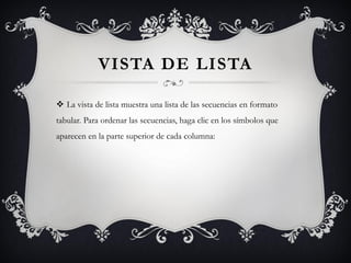 VISTA DE LISTA

 La vista de lista muestra una lista de las secuencias en formato
tabular. Para ordenar las secuencias, haga clic en los símbolos que
aparecen en la parte superior de cada columna:
 