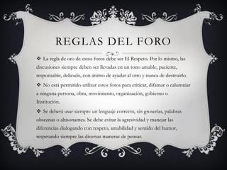 REGLAS DEL FORO
 La regla de oro de estos foros debe ser El Respeto. Por lo mismo, las
discusiones siempre deben ser llevadas en un tono amable, paciente,
responsable, delicado, con ánimo de ayudar al otro y nunca de destruirlo.
 No está permitido utilizar estos foros para criticar, difamar o calumniar
a ninguna persona, obra, movimiento, organización, gobierno o
Institución.
 Se deberá usar siempre un lenguaje correcto, sin groserías, palabras
obscenas o altisonantes. Se debe evitar la agresividad y manejar las
diferencias dialogando con respeto, amabilidad y sentido del humor,
respetando siempre las diversas maneras de pensar.
 