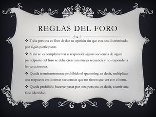 REGLAS DEL FORO
 Toda persona es libre de dar su opinión sin que esta sea discriminada
por algún participante.
 Si no se va complementar o responder alguna secuencia de algún
participante del foro se debe crear una nueva secuencia y no responder a
las ya existentes.
 Queda terminantemente prohibido el spamming, es decir, multiplicar
una respuesta en distintas secuencias que no tienen que ver con el tema.
 Queda prohibido hacerse pasar por otra persona, es decir, asumir una
falsa identidad.
 