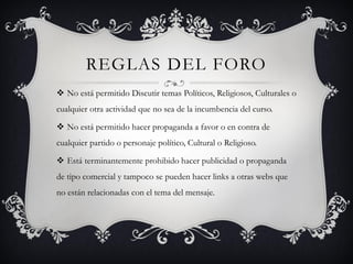 REGLAS DEL FORO
 No está permitido Discutir temas Políticos, Religiosos, Culturales o
cualquier otra actividad que no sea de la incumbencia del curso.

 No está permitido hacer propaganda a favor o en contra de
cualquier partido o personaje político, Cultural o Religioso.

 Está terminantemente prohibido hacer publicidad o propaganda
de tipo comercial y tampoco se pueden hacer links a otras webs que
no están relacionadas con el tema del mensaje.
 