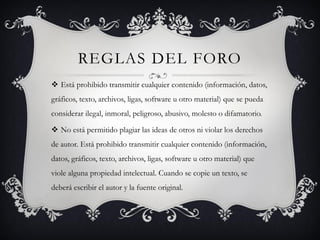 REGLAS DEL FORO
 Está prohibido transmitir cualquier contenido (información, datos,
gráficos, texto, archivos, ligas, software u otro material) que se pueda
considerar ilegal, inmoral, peligroso, abusivo, molesto o difamatorio.

 No está permitido plagiar las ideas de otros ni violar los derechos
de autor. Está prohibido transmitir cualquier contenido (información,
datos, gráficos, texto, archivos, ligas, software u otro material) que
viole alguna propiedad intelectual. Cuando se copie un texto, se
deberá escribir el autor y la fuente original.
 