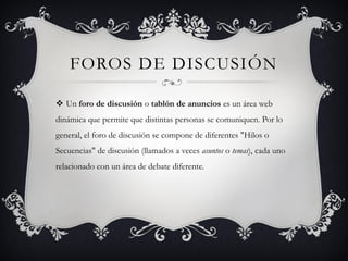 FOROS DE DISCUSIÓN

 Un foro de discusión o tablón de anuncios es un área web
dinámica que permite que distintas personas se comuniquen. Por lo
general, el foro de discusión se compone de diferentes "Hilos o
Secuencias" de discusión (llamados a veces asuntos o temas), cada uno
relacionado con un área de debate diferente.
 