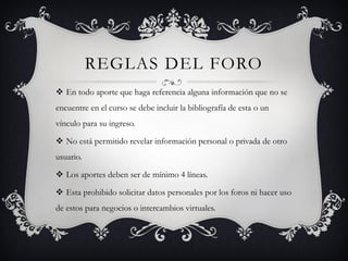 REGLAS DEL FORO
 En todo aporte que haga referencia alguna información que no se
encuentre en el curso se debe incluir la bibliografía de esta o un
vínculo para su ingreso.

 No está permitido revelar información personal o privada de otro
usuario.

 Los aportes deben ser de mínimo 4 líneas.

 Esta prohibido solicitar datos personales por los foros ni hacer uso
de estos para negocios o intercambios virtuales.
 