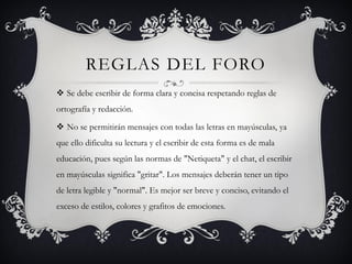 REGLAS DEL FORO
 Se debe escribir de forma clara y concisa respetando reglas de
ortografía y redacción.

 No se permitirán mensajes con todas las letras en mayúsculas, ya
que ello dificulta su lectura y el escribir de esta forma es de mala
educación, pues según las normas de "Netiqueta" y el chat, el escribir
en mayúsculas significa "gritar". Los mensajes deberán tener un tipo
de letra legible y "normal". Es mejor ser breve y conciso, evitando el
exceso de estilos, colores y grafitos de emociones.
 