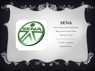 SENA
Servicio Nacional De Aprendizaje.

  Diego Alonso Ojeda Medina

        Instructor Virtual

  daomvirtual@misena.edu.co

      C.I.M.M – Sogamoso

        Regional Boyacá.
 