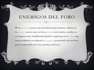 ENEMIGOS DEL FORO

 los leechers (usuarios que solo desean aprovecharse), Ademas de
los chaters (usuarios que en foros, chats, y otros medios, escriben en
un lenguaje corto, simplificando palabras al igual que en el SMS, o que
intencionalmente no respetan la ortografía, presentando una escritura
poco comprensible por otros miembros del foro);
 