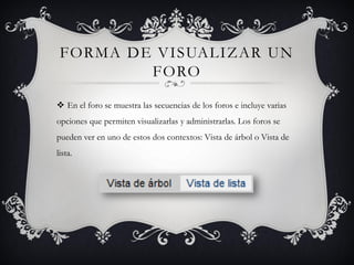 FORMA DE VISUALIZAR UN
         FORO

 En el foro se muestra las secuencias de los foros e incluye varias
opciones que permiten visualizarlas y administrarlas. Los foros se
pueden ver en uno de estos dos contextos: Vista de árbol o Vista de
lista.
 