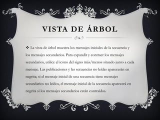 VISTA DE ÁRBOL

 La vista de árbol muestra los mensajes iniciales de la secuencia y
los mensajes secundarios. Para expandir y contraer los mensajes
secundarios, utilice el icono del signo más/menos situado junto a cada
mensaje. Las publicaciones y las secuencias no leídas aparecerán en
negrita; si el mensaje inicial de una secuencia tiene mensajes
secundarios no leídos, el mensaje inicial de la secuencia aparecerá en
negrita si los mensajes secundarios están contraídos.
 