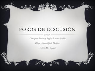 FOROS DE DISCUSIÓN
   Conceptos Básicos y Reglas de participación
         Diego Alonso Ojeda Medina.
               C.I.M.M - Boyacá
 