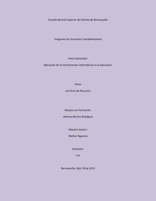 Escuela Normal Superior del Distrito de Barranquilla
Programa de Formación Complementaria
Tema Generador:
Aplicación de las herramientas informáticas en la educación.
Tema:
Los foros de Discusión
Maestro en Formación:
Adriana Barrios Rodríguez
Maestro Asesor:
Marlon Figueroa
Semestre:
II A
Barranquilla, Abril 28 de 2013
 