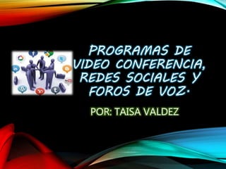 PROGRAMAS DE
VIDEO CONFERENCIA,
REDES SOCIALES Y
FOROS DE VOZ.
POR: TAISA VALDEZ
 