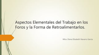 Aspectos Elementales del Trabajo en los
Foros y la Forma de Retroalimentarlos.
Mtra. Diana Elizabeth Navarro García
 