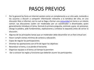 PASOS PREVIOS
•   Por lo general los foros en Internet existen como un complemento a un sitio web, invitando a
    los usuarios a discutir o compartir información relevante a la temática del sitio, en una
    discusión libre e informal, con lo cual se llega a formar una comunidad en torno a un interés
    común. Las discusiones suelen ser moderadas por un coordinador o dinamizador, quien
    generalmente introduce el tema, formula la primera pregunta, estimula y guía, sin presionar,
    otorga la palabra, pide fundamentos, explicaciones y sintetiza lo expuesto antes de cerrar la
    discusión.
•   Algunas de las principales tareas que un moderador debe desarrollar en un foro virtual son:
•   Hacer cumplir ciertos mínimos de cortesía y educación.
•   Capaz de regular las participaciones.
•   Orientar las aportaciones con el fin de lograr los objetivos
•   Reconducir el tema, si se pierde el horizonte.
•   Organizar equipos si el tema y el tiempo lo permiten
•   Dar a conocer las reglas y funciones que deberán asumir los participantes.
 