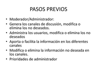 PASOS PREVIOS
• Moderador/Administrador:
• Genera los canales de discusión, modifica o
  elimina los no deseados.
• Administra los usuarios, modifica o elimina los no
  deseados
• Aporta o facilita la información en los diferentes
  canales
• Modifica o elimina la información no deseada en
  los canales.
• Prioridades de administrador
 