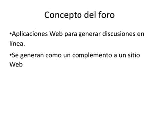 Concepto del foro
•Aplicaciones Web para generar discusiones en
línea.
•Se generan como un complemento a un sitio
Web
 