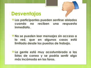 Desventajas
 Los
    participantes pueden sentirse aislados
 cuando no reciben una respuesta
 inmediata.

 No se pueden leer mensajes sin acceso a
 la red, que en algunos casos está
 limitada desde los puestos de trabajo.

 La  gente está muy acostumbrada a las
 listas de correo y se podría sentir algo
 más incómoda en los foros.
 