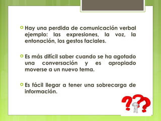 Hayuna perdida de comunicación verbal
 ejemplo: las expresiones, la voz, la
 entonación, los gestos faciales.

 Es
   más difícil saber cuando se ha agotado
 una conversación y es apropiado
 moverse a un nuevo tema.

 Esfácil llegar a tener una sobrecarga de
 información.
 