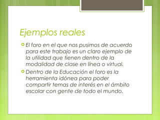 Ejemplos reales
 Elforo en el que nos pusimos de acuerdo
  para este trabajo es un claro ejemplo de
  la utilidad que tienen dentro de la
  modalidad de clase en línea o virtual.
 Dentro de la Educación el foro es la
  herramienta idónea para poder
  compartir temas de interés en el ámbito
  escolar con gente de todo el mundo.
 
