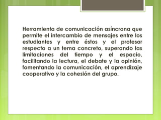 Herramienta de comunicación asíncrona que
permite el intercambio de mensajes entre los
estudiantes y entre éstos y el profesor
respecto a un tema concreto, superando las
limitaciones del tiempo y el espacio,
facilitando la lectura, el debate y la opinión,
fomentando la comunicación, el aprendizaje
cooperativo y la cohesión del grupo.
 