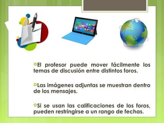 Elprofesor puede mover fácilmente los
temas de discusión entre distintos foros.

Las imágenes adjuntas se muestran dentro
de los mensajes.

Sise usan las calificaciones de los foros,
pueden restringirse a un rango de fechas.
 