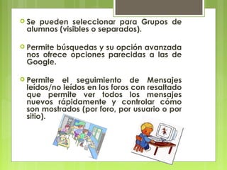  Sepueden seleccionar para Grupos de
 alumnos (visibles o separados).

 Permitebúsquedas y su opción avanzada
 nos ofrece opciones parecidas a las de
 Google.

 Permite el seguimiento de Mensajes
 leídos/no leídos en los foros con resaltado
 que permite ver todos los mensajes
 nuevos rápidamente y controlar cómo
 son mostrados (por foro, por usuario o por
 sitio).
 