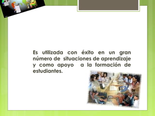 Es utilizada con éxito en un gran
número de situaciones de aprendizaje
y como apoyo a la formación de
estudiantes.
 