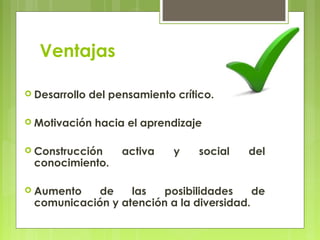 Ventajas

 Desarrollo   del pensamiento crítico.

 Motivación    hacia el aprendizaje

 Construcción       activa    y    social   del
 conocimiento.

 Aumento   de    las   posibilidades     de
 comunicación y atención a la diversidad.
 