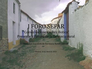 I FORO SEFAR
“Conversaciones sobre Botica”
Presente y Futuro de la farmacia rural
Sociedad Española de Farmacia Rural (SEFAR)
Madrid, 18 de Abril de 2016
 