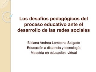 Los desafíos pedagógicos del
proceso educativo ante el
desarrollo de las redes sociales
Bibiana Andrea Lombana Salgado
Educación a distancia y tecnología
Maestria en educación virtual
 