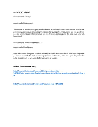 APORT FORO A FREDY
Buenas noches Freddy:
Aporte de Eulides moreno
Totalmente de acuerdo contigo cuando dices que la familia es la base fundamental de nuestros
principiosyvalores,que esnuestraprimeraescuelayque apartirde losvaloresque nosaportanen
nuestra familia nos permite interactuar con nuestros semejantesa partir del respeto,el amor y la
honestidad
Buenasnochescompañera HASBLIDY
Aporte de Eulides Moreno
Estoy de acuerdo contigo en cuanto al aporte que hace la educación en las aulas de clase porque
permite el desarrollodelserhumanointegralmenteapartirde losprocesosde aprendizaje endichas
aulas para convivir en una sociedad en constante evolución
LINK DE MI PRIMERA ENTREGA
http://www.slideshare.net/emoreno31/mi-proyecto-de-vida-
54098105?utm_source=slideshow&utm_medium=ssemail&utm_campaign=post_upload_view_c
ta
http://www.slideshare.net/emoreno31/resumen-foro-2-54658890
 