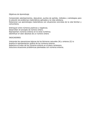 Objetivos de Aprendizaje

Comprenden planteamientos, descubren, puntos de partida, métodos y estrategias para
la solución de problemas matemáticos aplicados a la vida cotidiana.
Relacionan sus aprendizajes matemáticos con situaciones concretas de la vida familiar y
comunitaria.

Distinguen entre números positivos y negativos.
Desarrollan el concepto de número entero.
Representan números enteros en la recta numérica.
Identifican el valor absoluto de un número entero

INDICADORES

Interpreta las operaciones básicas de los Números naturales (N) y enteros (Z) io
Analiza la representación gráfica de los números enteros.
Relaciona el orden de los números enteros en el plano cartesiano.
Soluciona situaciones problémicas planteadas con números enteros.
 