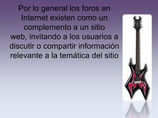 Por lo general los foros en
    Internet existen como un
     complemento a un sitio
web, invitando a los usuarios a
discutir o compartir información
relevante a la temática del sitio
 