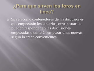    Sirven como contenedores de las discusiones
    que empezarán los usuarios; otros usuarios
    pueden responder en las discusiones
    empezadas o también empezar unas nuevas
    según lo crean convenientes.
 