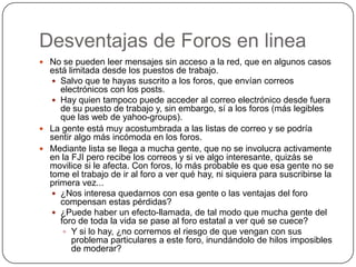 Desventajas de Foros en linea
 No se pueden leer mensajes sin acceso a la red, que en algunos casos
  está limitada desde los puestos de trabajo.
    Salvo que te hayas suscrito a los foros, que envían correos
     electrónicos con los posts.
    Hay quien tampoco puede acceder al correo electrónico desde fuera
     de su puesto de trabajo y, sin embargo, sí a los foros (más legibles
     que las web de yahoo-groups).
 La gente está muy acostumbrada a las listas de correo y se podría
  sentir algo más incómoda en los foros.
 Mediante lista se llega a mucha gente, que no se involucra activamente
  en la FJI pero recibe los correos y si ve algo interesante, quizás se
  movilice si le afecta. Con foros, lo más probable es que esa gente no se
  tome el trabajo de ir al foro a ver qué hay, ni siquiera para suscribirse la
  primera vez...
    ¿Nos interesa quedarnos con esa gente o las ventajas del foro
     compensan estas pérdidas?
    ¿Puede haber un efecto-llamada, de tal modo que mucha gente del
     foro de toda la vida se pase al foro estatal a ver qué se cuece?
       Y si lo hay, ¿no corremos el riesgo de que vengan con sus
        problema particulares a este foro, inundándolo de hilos imposibles
        de moderar?
 