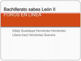 Bachillerato sabes León II
FOROS EN LINEA


    Xitlaly Guadalupe Hernández Hernández.
    Liliana Irazú Hernández Guevara
 