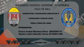 UNIVERSIDAD NACIONAL AUTONOMA DE HONDURAS
VALLE DE SULA
ASIGNATURA: TECNOLOGIA EDUCATIVA II
LICENCIADO: CARLOS LEIVA
TEMA: FOROS EN LINEA
INTEGRANTES:
Karina Anabel Martínez Pérez 20052000179
Sandra Lizett Vallecillo Flores 201520011259
SECCION: 16:00
 