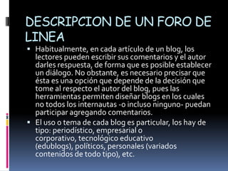 DESCRIPCION DE UN FORO DE
LINEA
 Habitualmente, en cada artículo de un blog, los
  lectores pueden escribir sus comentarios y el autor
  darles respuesta, de forma que es posible establecer
  un diálogo. No obstante, es necesario precisar que
  ésta es una opción que depende de la decisión que
  tome al respecto el autor del blog, pues las
  herramientas permiten diseñar blogs en los cuales
  no todos los internautas -o incluso ninguno- puedan
  participar agregando comentarios.
 El uso o tema de cada blog es particular, los hay de
  tipo: periodístico, empresarial o
  corporativo, tecnológico educativo
  (edublogs), políticos, personales (variados
  contenidos de todo tipo), etc.
 