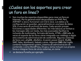 ¿Cuales son los soportes para crear
un foro en linea’?
 Son muchos los soportes disponibles para crear un foro en
  Internet. Por lo general están desarrollados en PHP, Perl,
  ASP.NET o Java y funcionan con CGI ó Java. Los datos y la
  configuración se guardan, generalmente en una base de datos
  SQL o una serie de archivos de texto. Cada versión provee
  funciones o capacidades diferentes: los más básicos se limitan a
  los mensajes sólo con texto, los más avanzados facilitan la
  inclusión de multimedia, formato del texto, HTML y BBCode. A
  veces el soporte de los foros viene integrado con weblogs o algún
  otro sistema de administración de contenido. Algunos sistemas
  de foros son: phpBB, vBulletin, Invasión power board, MyBB,
  SMF, Yaba, Ikonboard, Nabab y otros. Algunos CMS (del inglés
  contento malajemente system, sistema de administración de
  contenido ) como WordPress, Drupa y Joma incluyen sus propios
  foros o integran foros de otros sistemas, en Joma
 se destaca Puneña por ejemplo.
 