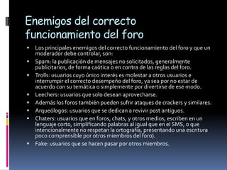 Enemigos del correcto
funcionamiento del foro
   Los principales enemigos del correcto funcionamiento del foro y que un
    moderador debe controlar, son:
   Spam: la publicación de mensajes no solicitados, generalmente
    publicitarios, de forma caótica o en contra de las reglas del foro.
   Trolls: usuarios cuyo único interés es molestar a otros usuarios e
    interrumpir el correcto desempeño del foro, ya sea por no estar de
    acuerdo con su temática o simplemente por divertirse de ese modo.
   Leechers: usuarios que solo desean aprovecharse.
   Además los foros también pueden sufrir ataques de crackers y similares.
   Arqueólogos: usuarios que se dedican a revivir post antiguos.
   Chaters: usuarios que en foros, chats, y otros medios, escriben en un
    lenguaje corto, simplificando palabras al igual que en el SMS, o que
    intencionalmente no respetan la ortografía, presentando una escritura
    poco comprensible por otros miembros del foro).
   Fake: usuarios que se hacen pasar por otros miembros.
 
