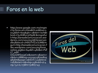 Foros en la web


   http://www.google.com.mx/imgre
    s?q=foros+en+linea&hl=es&biw=1
    024&bih=605&gbv=2&tbm=isch&t
    bnid=ClyJXiM2c5HSpM:&imgrefur
    l=http://tareadecomunicacion.wor
    dpress.com/2011/05/08/iterperson
    ales/&docid=2h6X7TrfZJcSuM&im
    gurl=http://tareadecomunicacion.f
    iles.wordpress.com/2011/05/foros_
    web03.jpg&w=640&h=480&ei=Paf
    LT_z0N-
    OQ2QWSocjaCw&zoom=1&iact=r
    c&dur=288&sig=103295138700819
    985876&page=1&tbnh=125&tbnw
    =167&start=0&ndsp=15&ved=1t:4
    29,r:3,s:0,i:73&tx=51&ty=43
 