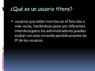 ¿Qué es un usuario títere?

 usuarios que están inscritos en el foro dos o
  más veces, haciéndose pasar por diferentes
  miembros)pero los administradores pueden
  acabar con esto mirando periódicamente las
  IP de los usuarios.
 